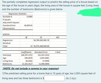 The partially completed regression output to predict the selling price of a house based on
the age of the house in years (Age), the living area of the house in square feet (Living Area)
and the number of bedrooms (Bedrooms) is given below
Regression Statistics
Multiple R
R Square
Adjusted R Square
Standard Error
Observations
ANOVA
Regression
Residual
Total
0.8486
36,009.01
df
SS
36,709,265,905.70
14 50,972,400,000.00
Coefficients Standard Error
108,597.3721
-580.6870
86.8282
31,261.9127
MS
101,922.3333
2,092.4981
27.6994
11,006.8696
t Stat
Intercept
Age
Living Area
Bedrooms
[NOTE: Do not include a comma in your response]
1)The predicted selling price for a home that is 10 years of age, has 2,000 square feet of
living area and has three bedrooms is $
(to 2 d.p.)