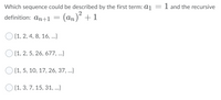 1 and the recursive
Which sequence could be described by the first term: a1
2
definition: an+1 = (an)´ +1
O {1, 2, 4, 8, 16, ..}
O {1, 2, 5, 26, 677, ...}
O {1, 5, 10, 17, 26, 37, .}
O {1, 3, 7, 15, 31, ...}
