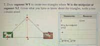 7. Draw segment WY to create two triangles where W is the midpoint of
segment XZ. Given what you have or know about the triangles, write a two
column proof.
Y.
Statements
Reasons
|
Given
W is the midpoint
of XZ
Axrw=/ZYW
