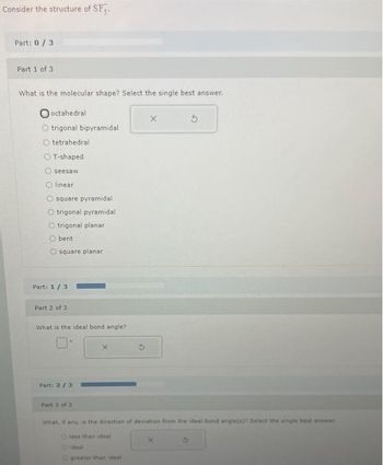 Consider the structure of SF3.
Part: 0/3
Part 1 of 3
What is the molecular shape? Select the single best answer.
Ooctahedral
trigonal bipyramidal
Otetrahedral
O T-shaped
seesaw
linear
square pyramidali
Otrigonal pyramidal
O trigonal planar
O bent
O square planar
Part: 1/3
Part 2 of 3
What is the ideal bond angle?
Part: 2/3
Part 3 of 3
Xx
5
What, if any, is the direction of deviation from the ideal bond angle(x)? Select the single best anewar
less than deal
Ogreater than ideal