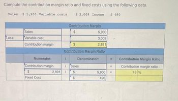 Compute the contribution margin ratio and fixed costs using the following data.
Sales $ 5,900 Variable costs
$ 3,009 Income $ 490
Less:
Sales
Variable cost
Contribution margin
Numerator:
Contribution margin
$
Fixed Cost
5,900
3,009
$
2,891
Contribution Margin Ratio
Denominator:
1
Contribution Margin
$
/Sales
$
$
2,891 /
5,900
490
=
11
Contribution Margin Ratio
Contribution margin ratio
49 %