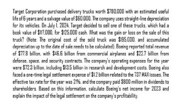 Target Corporation purchased delivery trucks worth $780,000 with an estimated useful
life of 6 years and a salvage value of $60.000. The company uses straight-line depreciation
for its vehicles. On July 1, 2024. Target decided to sell one of these trucks, which had a
book value of $117,000, for $125,000 cash. What was the gain or loss on the sale of this
truck? (Note: The original cost of the sold truck was $195.000, and accumulated
depreciation up to the date of sale needs to be calculated). Boeing reported total revenue
of $77.8 billion, with $46.6 billion from commercial airplanes and $22.7 billion from
defense, space.
and security contracts. The company's operating expenses for the year
were $72.3 billion, including $13.5 billion in research and development costs. Boeing also
faced a one-time legal settlement expense of $1.2 billion related to the 737 MAX issues. The
effective tax rate for the year was 21%. and the company paid $800 million in dividends to
shareholders. Based on this information, calculate Boeing's net income for 2023 and
explain the impact of the legal settlement on the company's profitability.