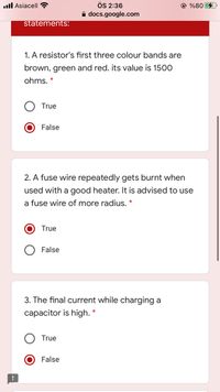 ÖS 2:36
A docs.google.com
.ull Asiacell ?
© %80
statements:
1. A resistor's first three colour bands are
brown, green and red. its value is 1500
ohms.
True
False
2. A fuse wire repeatedly gets burnt when
used with a good heater. It is advised to use
a fuse wire of more radius. *
True
False
3. The final current while charging a
capacitor is high.
True
False
