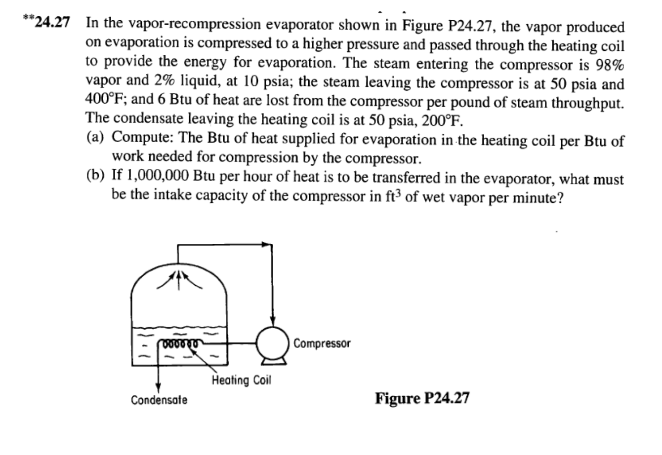 *"24.27 In the vapor-recompression evaporator shown in Figure P24.27, the vapor produced
on evaporation is compressed to a higher pressure and passed through the heating coil
to provide the energy for evaporation. The steam entering the compressor is 98%
vapor and 2% liquid, at 10 psia; the steam leaving the compressor is at 50 psia and
400°F; and 6 Btu of heat are lost from the compressor per pound of steam throughput
The condensate leaving the heating coil is at 50 psia, 200°F
(a) Compute: The Btu of heat supplied for evaporation in the heating coil per Btu of
work needed for compression by the compressor.
(b) If 1,000,000 Btu per hour of heat is to be transferred in the evaporator, what must
be the intake capacity of the compressor in ft3 of wet vapor per minute?
Compressor
O00040
Heating Coil
Figure P24.27
Condensate
