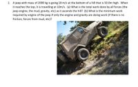 1. A jeep with mass of 2000 kg is going 18 m/s at the bottom of a hill that is 50.0m high. When
it reaches the top, it is travelling at 10m/s. (a) what is the total work done by all forces (the
jeep engine, the mud, gravity, etc) as it ascends the hill? (b) What is the minimum work
required by engine of the jeep if only the engine and gravity are doing work (if there is na
friction, forces from mud, etc)?
