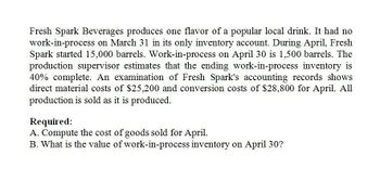 Fresh Spark Beverages produces one flavor of a popular local drink. It had no
work-in-process on March 31 in its only inventory account. During April, Fresh
Spark started 15,000 barrels. Work-in-process on April 30 is 1,500 barrels. The
production supervisor estimates that the ending work-in-process inventory is
40% complete. An examination of Fresh Spark's accounting records shows
direct material costs of $25,200 and conversion costs of $28,800 for April. All
production is sold as it is produced.
Required:
A. Compute the cost of goods sold for April.
B. What is the value of work-in-process inventory on April 30?