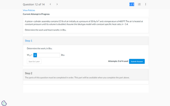 Question 12 of 14
View Policies
Current Attempt in Progress
< >
Determine the work and heat transfer, in Btu.
Step 1
A piston-cylinder assembly contains 0.5 lb of air initially at a pressure of 30 lb/in² and a temperature of 400°F. The air is heated at
constant pressure until its volume is doubled. Assume the ideal gas model with constant specific heat ratio, k = 1.4.
Determine the work, in Btu.
W12= i
Save for Later
Btu
-/1
Attempts: 0 of 4 used
!!!
Step 2
The parts of this question must be completed in order. This part will be available when you complete the part above.
Submit Answer
: