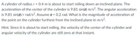 A cylinder of radius r = 0.4 m is about to start rolling down an inclined plane. The
acceleration of the center of the cylinder is 9.81 sin(e) m/s?. The angular acceleration
is 9.81 sin(0)/r rad/s?. Assume 0 = 0.2 rad. What is the magnitude of acceleration of
the point on the cylinder furthest from the inclined plane in m/s?.
Hint: Since it is about to start rolling, the velocity of the center of the cylinder and
angular velocity of the cylinder are still zero at that instant.
