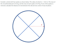 Consider a wheel with four spokes as shown below. The radius of wheel is r = 0.21 m. The mass of
the circumferential part is 0.6 kg, and the mass of each spoke is 0.19 kg. If one of the spokes is
removed, calculate the distance (in mm) between the old and new center of mass locations.
r
