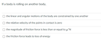 If a body is rolling on another body,
the linear and angular motions of the body are constrained by one another
the relative velocity of the points in contact is zero
the magnitude of friction force is less than or equal to u*N
O the friction force leads to loss of energy
