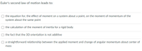 Euler's second law of motion leads to:
the equation for, the effect of moment on a system about a point, on the moment of momentum of the
system about the same point
the calculation of the moment of inertia for a rigid body
the fact that the 3D orientation is not additive
a straightforward relationship between the applied moment and change of angular momentum about center of
mass
