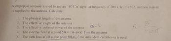 A monopole antenna is used to radiate 1079 W signal at frequency of 200 kHz, if a 50A uniform current
is supplied to the antenna, Calculate:
1. The physical length of the antenna
2. The effective length of the antenna
3. The effective radiated power of the antenna
4. The electric field at a point 50km far-away from the antenna
5. The path loss in dB at the point 50km if the same identical antenna is used.
Pa
120