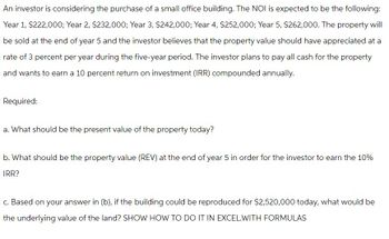 An investor is considering the purchase of a small office building. The NOI is expected to be the following:
Year 1, $222,000; Year 2, $232,000; Year 3, $242,000; Year 4, $252,000; Year 5, $262,000. The property will
be sold at the end of year 5 and the investor believes that the property value should have appreciated at a
rate of 3 percent per year during the five-year period. The investor plans to pay all cash for the property
and wants to earn a 10 percent return on investment (IRR) compounded annually.
Required:
a. What should be the present value of the property today?
b. What should be the property value (REV) at the end of year 5 in order for the investor to earn the 10%
IRR?
c. Based on your answer in (b), if the building could be reproduced for $2,520,000 today, what would be
the underlying value of the land? SHOW HOW TO DO IT IN EXCEL.WITH FORMULAS