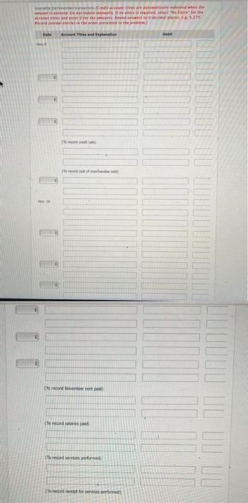 Journalize the November transactions. (Credit account titles are automatically indented when the
amount is entered. Do not indent manually. If no entry is required, select "No Entry" for the
account titles and enter o for the amounts. Round answers to O decimal places, e.g. 5,275.
Record journal entries in the order presented in the problem.)
Date
Nov. 8
#
Nov. 19
#
#
Account Titles and Explanation
(To record credit sale)
(To record cost of merchandise sold)
(To record November rent paid)
(To record salaries paid)
(To record services performed)
(To record receipt for services performed)
Debit