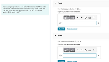A conducting loop with area 0.15 m² and resistance 5.02 lies in the
x-y plane. A spatially uniform magnetic field points in the z-direction.
The field varies with time according to B₂ = at² - b, where
a = 2.6 T/s² and b = 9.0 T.
Part A
Find the loop current when t = 2.0 s.
Express your answer in amperes.
VE ΑΣΦ
|I| =
Submit
Part B
Find the loop current when Bz = 0.
Express your answer in amperes.
VE ΑΣΦΑ
|I| =
Request Answer
Submit
Request Answer
?
?
A
A