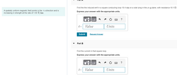 A spatially uniform magnetic field points in the +z-direction and is
increasing in strength at the rate of 1.55 T/ms.
Find the the induced emf in a square conducting loop 18.4 cm on a side lying in the x-y plane, with resistance 18.12.
Express your answer with the appropriate units.
E =
Submit
Part B
μA
I =
Value
Request Answer
Find the current in that square loop.
Express your answer with the appropriate units.
μA
Units
Value
Units
?
?