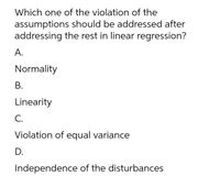 Which one of the violation of the
assumptions should be addressed after
addressing the rest in linear regression?
А.
Normality
В.
Linearity
С.
Violation of equal variance
D.
Independence of the disturbances
