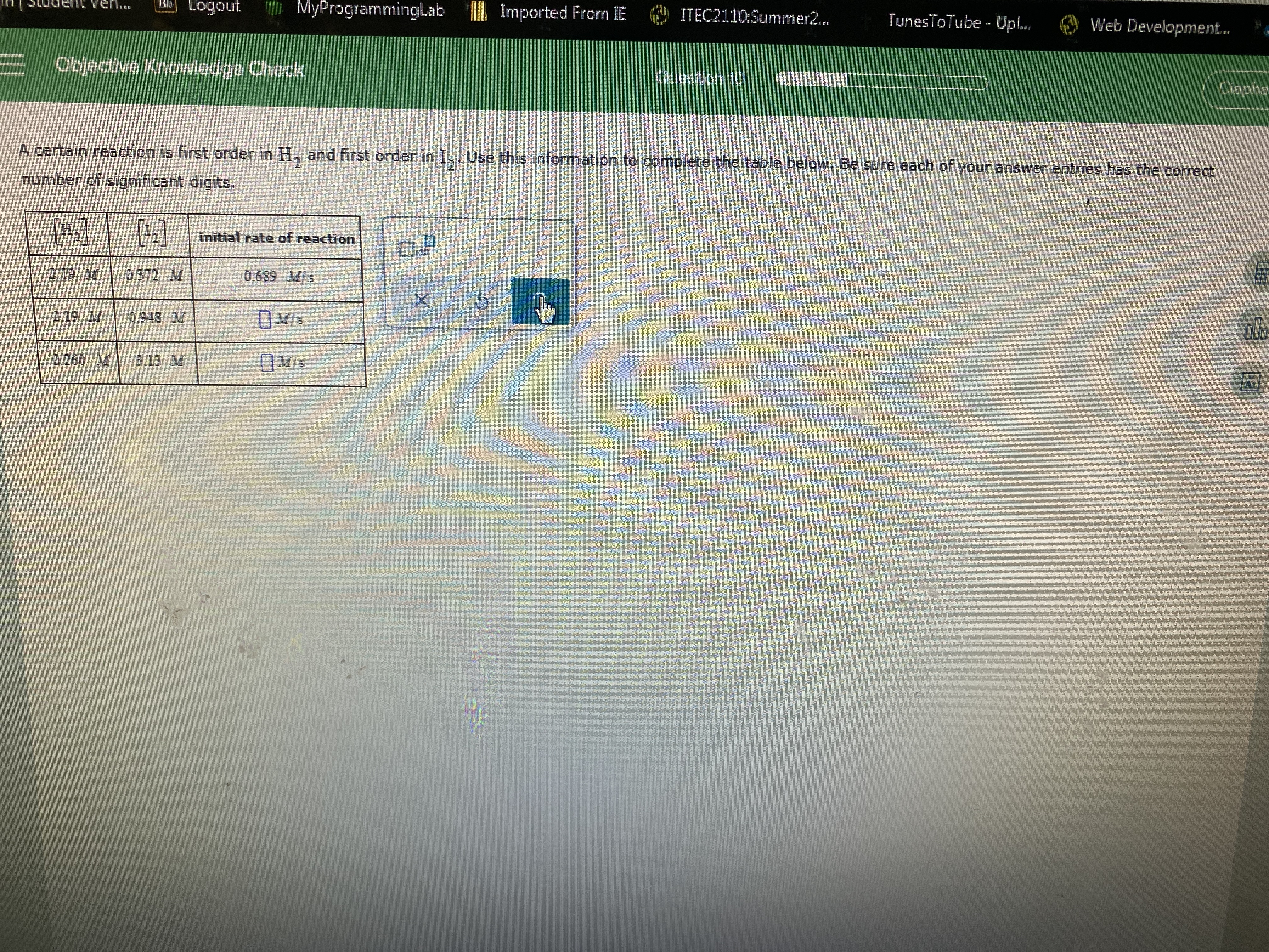 Bb Logout
MyProgrammingLab
Imported From IE
ITEC2110:Summer2...
TunesToTube - Upl.
Web Development.
E Objective Knowledge Check
Question 10
Ciapha
A certain reaction is first order in H, and first order in I,. Use this information to complete the table below. Be sure each of your answer entries has the correct
number of significant digits.
[H,] [:]
initial rate of reaction
2.19 M
0.372 M
0.689 Ms
2.19 M
0.948 M
V/s
0.260 M
3.13 M
