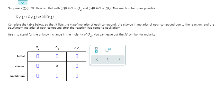 Suppose a 250. mL flask is filled with 0.80 mol of O, and 0.40 mol of NO. This reaction becomes possible:
N, (g) +0, (g) - 2NO(g)
Complete the table below, so that it lists the initial molarity of each compound, the change in molarity of each compound due to the reaction, and the
equilibrium molarity of each compound after the reaction has come to equilibrium.
Use x to stand for the unknown change in the molarity of 0,. You can leave out the M symbol for molarity.
N2
02
NO
initial
change
equilibrium
