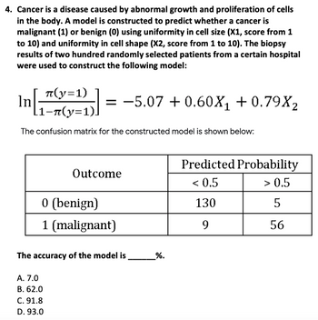 4. Cancer is a disease caused by abnormal growth and proliferation of cells
in the body. A model is constructed to predict whether a cancer is
malignant (1) or benign (0) using uniformity in cell size (X1, score from 1
to 10) and uniformity in cell shape (X2, score from 1 to 10). The biopsy
results of two hundred randomly selected patients from a certain hospital
were used to construct the following model:
π(y=1)
In[((-²)] = −5.07 +0.60X₁ +0.79X₂
[1¬n(y=1)]
The confusion matrix for the constructed model is shown below:
Outcome
0 (benign)
1 (malignant)
The accuracy of the model is
A. 7.0
B. 62.0
C. 91.8
D. 93.0
_%.
Predicted Probability
< 0.5
> 0.5
130
5
9
56