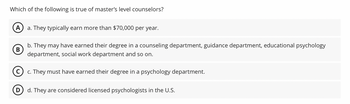 Which of the following is true of master's level counselors?
A a. They typically earn more than $70,000 per year.
B
b. They may have earned their degree in a counseling department, guidance department, educational psychology
department, social work department and so on.
(c) c. They must have earned their degree in a psychology department.
D d. They are considered licensed psychologists in the U.S.