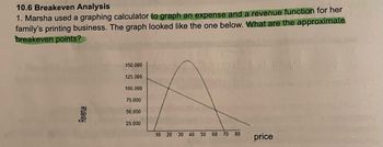 10.6 Breakeven Analysis
1. Marsha used a graphing calculator to graph an expense and a revenue function for her
family's printing business. The graph looked like the one below. What are the approximate
breakeven points?
Revenue
150.000
125,000
100,000
75.000
50,000
25,000
10 20 30 40 50 60 70 80
price