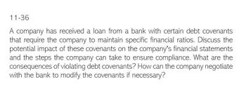 11-36
A company has received a loan from a bank with certain debt covenants
that require the company to maintain specific financial ratios. Discuss the
potential impact of these covenants on the company's financial statements
and the steps the company can take to ensure compliance. What are the
consequences of violating debt covenants? How can the company negotiate
with the bank to modify the covenants if necessary?