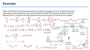 Example
Water at 60°F flows from the basement to the second floor through the 0.75-in. (0.0625-ft)-diameter
copper pipe (a drawn tubing) at a rate of Q=12.0 gal/min=0.0267 ft3/s and exits through a faucet of
diameter 0.50 in. as shown in the Fig. Determine the pressure at point (1) if all losses are included.
2
P₁
8
1
29
- 7 = 1/2 + 2 ₂ ² 2 2
V.
+
2
28
29
P₁ = 8 Z₂ + + p (V₂²_V ²) + Pfl V² + { PKLY ²
2
= 1248+299 + 1515 +1321=4383
=45000
Re = PVD
u
2=0.000005
K6=1,5
2
+ Z₂ +h
Królo
0.75-in.-diameter
copper pipe
16/ft²
Q =
12.0
gal/min
(1)
(4),
10 ft
15 ft.
K ₁₂ = (1.5 * 4) +10 +2
major
(6)
5 ft
(3)
the
(5)
-10 ft
10 ft
(7) (8)
8
'L minor
Threaded
90° elbows
10 ft
K₁ = 2 based on
pipe
velocity
Wide open
globe valve
V₁= Q/A
=Q1A₂.
√2
(2)
0.50-in.
diameter
3625