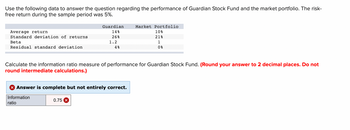 ### Performance Evaluation of Guardian Stock Fund and Market Portfolio

In this example, we aim to calculate the information ratio measure of performance for the Guardian Stock Fund using the provided data. The risk-free return during the sample period was 5%.

#### Provided Data:

|                   | Guardian | Market Portfolio |
|-------------------|----------|------------------|
| **Average return**            | 14%      | 10%             |
| **Standard deviation of returns** | 26%      | 21%             |
| **Beta**                       | 1.2      | 1               |
| **Residual standard deviation** | 4%       | 0%              |

#### Question:
Calculate the information ratio measure of performance for the Guardian Stock Fund. **Ensure your answer is rounded to two decimal places without rounding intermediate calculations.**

### Solution:
#### Calculating the Information Ratio:
The information ratio is calculated as:

\[ \text{Information Ratio} = \frac{\alpha_p}{\sigma_e} \]

Where:
- \( \alpha_p \) is the fund's alpha
- \( \sigma_e \) is the residual standard deviation

#### Step-by-Step Calculation:
1. **Alpha (\( \alpha_p \)) Calculation:**

\[ \alpha_p = ( R_p - R_f ) - \beta_p \times (R_m - R_f) \]

Where:
- \( R_p \) = Return of the portfolio (Guardian) = 14%
- \( R_f \) = Risk-free rate = 5%
- \( R_m \) = Return of the market portfolio = 10%
- \( \beta_p \) = Beta of the portfolio = 1.2

Plug in the values:

\[ \alpha_p = (14\% - 5\%) - 1.2 \times (10\% - 5\%) \]

\[ \alpha_p = 9\% - 1.2 \times 5\% \]

\[ \alpha_p = 9\% - 6\% \]

\[ \alpha_p = 3\% \]

2. **Residual Standard Deviation (\( \sigma_e \)):**
\[ \sigma_e = 4\% \] (given)

3. **Calculate the Information Ratio:**

\[ \text{Information Ratio} = \frac{3\%}{4\%} \]

\[ \text{Information Ratio}