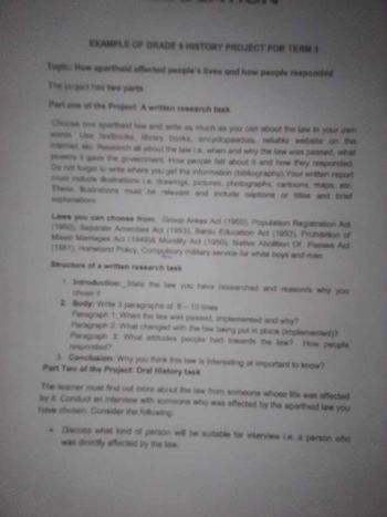 EXAMPLE OF GRADE HISTORY PROJECT FOR TERM 3
Top How apartheid affected people's lives and how people responded
The project
two parts
Part of the Project A wetten research lask
Choose one aparthest law and wife as much as you can about the law in your own
word Use st
wy books encyclopaedias reliable website the
Rth all about the law is, when and why the law was passed, what
the government How people fell about it and how they responded
De get to write where you get the information (bibliography) Your written report
mat dude raione La drawmgs, pictures, photographs, carbons, maps, ac
These anions must be relevant and include captions or is and brief
powers
pitanatic
Laws you can choose from Group Areas Act (1960) Population Registration Act
10 Saparate Amenities Act (1953) Bant Education Act (1953) Prohibition of
Man Marages Ad (1949) Molly Act (1950), Native Abolition Of Passes Act
(188) Howland Policy Compulsory military service for white boys and men
Structure of a written research task
1 Introduction State the law you have
chose t
arched and reasons why you
2 Body Wite 3 paragraphe of
10ines
Paragraph 1 When the law was passed, implemented and why?
Paragraph 2 What changed with the law being put in place (mplemented?
Paragraph 2: What attitudes people had towards the law? How people
responded?
3. Conclusion Why you think this low is interesting or important to know?
Part Two of the Project Oral History task
The leamer must find out more about the law hom someone whose life was affected
by & Conduct an interview with someone who was affected by the apartheid law you
have chosen Consider the following
Discuss what kind of person will be suitable for interview Le a person who
was directly affected by the low