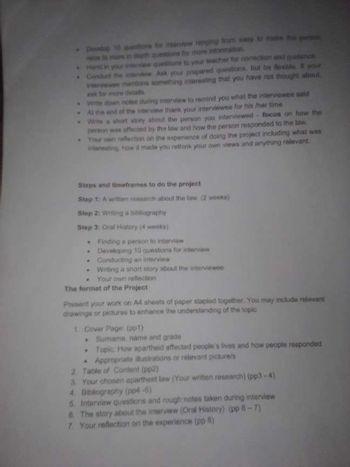 Develop 10 tons for interview ranging from way to make the person
sx to more in depth questions for more information
Hand in your interview questions to your teacher for correction and dance
Conduct the interview Ask your prepared questions, but be flexible it your
Interviewee mentions something interesting that you have not thought about.
ask for more details
Wite down notes during interview to remind you what the interviewee said
Al the end of the interview thank your interviewee for his/her time
story about the person you interviewed focus on how the
person was affected by the law and how the person responded to the low
Your own reflection on the experience of doing the project including what was
esting how it made you rethink your own views and anything relevant
Steps and timeframes to do the project
Step 1: A written research about the law. (2 weeks)
Step 2: Writing a bibliography
Step 3: Oral History (4 weeks)
.
Finding a person to interview
Developing 10 questions for interview
Conducting an interview
Writing a short story about the interviewee
Your own reflection
The format of the Project
Present your work on A4 sheets of paper stapled together. You may include relevant
drawings or pictures to enhance the understanding of the topic
1. Cover Page (pp1)
Sumame, name and grade
Topic: How apartheid affected people's lives and how people responded
Appropriate illustrations or relevant pictures
2 Table of Content (pp2)
3. Your chosen apartheid law (Your written research) (pp3-4)
4. Bibliography (pp4-5)
5. Interview questions and rough notes taken during interview
& The story about the interview (Oral History) (pp 6-7)
7. Your reflection on the experience (pp-8)