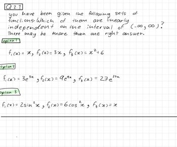 Q2.1
have been
given the following sets
functions. Which of
are linearly
you
them
on the interval of (-∞0, ∞0) ?
one right answer.
more than
independent
There may be
Leption
f₁ (x) = x²₂ f₁₂ (x) = 3x²₂ f₂(x) = x² +6
option 2
f₁cx) = 3e³x₂f₂(x) = 9e⁹x - f₁₂(x) = 276²7x
option 3
2
f₁(x) = 2sin ²³ x ₂ f₂(x) = 6 cos ²³ x 9 f₂(x)=x
of