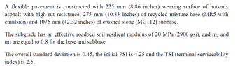 A flexible pavement is constructed with 225 mm (8.86 inches) wearing surface of hot-mix
asphalt with high rut resistance, 275 mm (10.83 inches) of recycled mixture base (MR5 with
emulsion) and 1075 mm (42.32 inches) of crushed stone (MG112) subbase.
The subgrade has an effective roadbed soil resilient modulus of 20 MPa (2900 psi), and m2 and
m3 are equal to 0.8 for the base and subbase.
The overall standard deviation is 0.45, the initial PSI is 4.25 and the TSI (terminal serviceability
index) is 2.5.