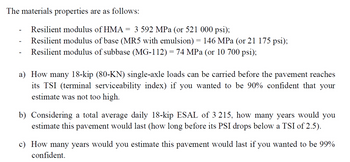 The materials properties are as follows:
Resilient modulus of HMA = 3 592 MPa (or 521 000 psi);
Resilient modulus of base (MR5 with emulsion) = 146 MPa (or 21 175 psi);
Resilient modulus of subbase (MG-112) = 74 MPa (or 10 700 psi);
a) How many 18-kip (80-KN) single-axle loads can be carried before the pavement reaches
its TSI (terminal serviceability index) if you wanted to be 90% confident that your
estimate was not too high.
b) Considering a total average daily 18-kip ESAL of 3 215, how many years would you
estimate this pavement would last (how long before its PSI drops below a TSI of 2.5).
c) How many years would you estimate this pavement would last if you wanted to be 99%
confident.