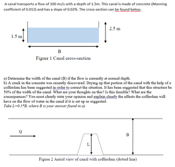 A canal transports a flow of 100 m3/s with a depth of 1.5m. This canal is made of concrete (Manning
coefficient of 0.012) and has a slope of 0.02%. The cross-section can be found below.
www.www
1.5 m
B
Figure 1 Canal cross-section
Q
a) Determine the width of the canal (B) if the flow is currently at normal depth.
b) A crack in the concrete was recently discovered. Drying up that portion of the canal with the help of a
cofferdam has been suggested in order to correct the situation. It has been suggested that this structure be
50% of the width of the canal. What are your thoughts on this? Is this feasible? What are the
consequences? You must clearly state your opinion and explain clearly the effects the cofferdam will
have on the flow of water in the canal if it is set up as suggested.
Take L=0.5*B, where B is your answer found in a)
2.5 m
L
B
Figure 2 Aerial view of canal with cofferdam (dotted line)