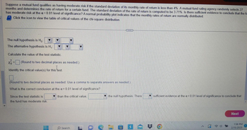 Suppose a mutual fund qualifies as having moderate risk if the standard deviation of its monthly rate of return is less than 4%. A mutual-fund rating agency randomly selects 27
months and determines the rate of return for a certain fund. The standard deviation of the rate of return is computed to be 3.71%. Is there sufficient evidence to conclude that the fu
has moderate risk at the a= 0.01 level of significance? A normal probability plot indicates that the monthly rates of return are normally distributed.
Click the icon to view the table of critical values of the chi-square distribution.
The null hypothesis is Ho
The alternative hypothesis is H₁:
Calculate the value of the test statistic.
(Round to two decimal places as needed.)
Identify the critical value(s) for this test.
(Round to two decimal places as needed. Use a comma to separate answers as needed.)
What is the correct conclusion at the α = 0.01 level of significance?
than the critical value.
Since the test statistic is
the fund has moderate risk.
T
www
Search
the null hypothesis. There
LOOLON
sufficient evidence at the x = 0.01 level of significance to conclude that
Next
1:58 PM
2/15/2023