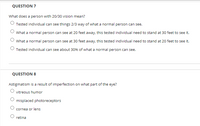 QUESTION 7
What does a person with 20/30 vision mean?
Tested individual can see things 2/3 way of what a normal person can see.
What a normal person can see at 20 feet away, this tested individual need to stand at 30 feet to see it.
What a normal person can see at 30 feet away, this tested individual need to stand at 20 feet to see it.
Tested individual can see about 30% of what a normal person can see.
QUESTION 8
Astigmatism is a result of imperfection on what part of the eye?
vitreous humor
misplaced photoreceptors
cornea or lens
retina
