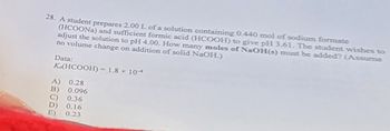 28. A student prepares 2.00 L of a solution containing 0.440 mol of sodium formate
(HCOONa) and sufficient formic acid (HCOOH) to give pH 3.61. The student wishes to
adjust the solution to pH 4.00. How many moles of NaOH(s) must be added? (Assume
no volume change on addition of solid NaOH.)
Data:
K.(HCOOH) = 1.8 × 10
A) 0.28
B) 0.096
C) 0.36
D) 0.16
E) 0.23