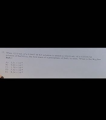 17. When 123.0 mL of a 0.0467 M KF solution is added to 234.0 mL of a 0.0100 M
solution of Ba(NO3)2, the first trace of a precipitate of BaFz is seen. What is the Kap for
BaF₂?
A) 2.31 x 10-6
B) 9.63 x 104
1.70×106
D)
5.52 x 10-
E) 8.24 × 104