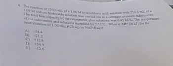 4. The reaction of 250.0 mL of a 1.00 M hydrochloric acid solution with 250.0 mL of a
1.00 M sodium hydroxide solution was carried out in a constant pressure calorimeter.
The total heat capacity of the calorimeter plus solutions was 6.45 kJ/K. The temperature
of the calorimeter and solutions increased by 2.11°C. What is AH (in kJ) for the
neutralization of 1.00 mol HCl(aq) by NaOH(aq)?
A) -54.4
B) -21.2
+12.6
+54.4
E) -12.6
