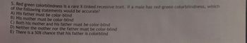 5. Red green colorblindness is a rare X-linked recessive trait. If a male has red-green colorblindness, which
of the following statements would be accurate?
A) His father must be color-blind
B) His mother must be color-blind
C) Both his mother and his father must be color-blind
D) Neither the mother nor the father must be color-blind
E) There is a 50% chance that his father is colorblind