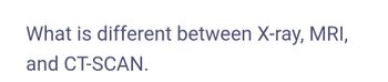 What is different between X-ray, MRI,
and CT-SCAN.