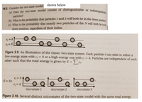 ## Two-State Model in Statistical Mechanics

### Problem 16.5
Consider the two-state model:

(a) Does the two-state model consist of distinguishable or indistinguishable particles?

(b) What is the probability that particles 1 and 2 will both be in the down position?

(c) What is the probability that exactly two particles of the \( N \) will both be in the down position, regardless of their index?

### Understanding the Two-State System

#### Figure 3.9
An illustration of the classic two-state system is provided. Each particle \( i \) can exist in either:
- A low-energy state with \( \epsilon_i = 0 \)
- A high-energy state with \( \epsilon_i = b \)

Particles are independent of each other, such that the total energy is given by:
\[ E = \sum_{i} \epsilon_i \]

In the diagram, particles are represented as circles, with lines indicating the possible energy states.

#### Figure 3.10
The diagram shows several distinct microstates of the two-state model with the same total energy, \( E = 1b \). Three different microstates are depicted:
- **Microstate 1**: Shows one particle in the high-energy state.
- **Microstate 2**: Displays a different arrangement of particles still resulting in the same total energy.
- **Microstate 3**: Another configuration achieving the same energy level.

Each microstate represents a possible configuration of the particles, illustrating the concept of degeneracy in energy states.