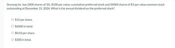 Skysong Inc. has 2000 shares of 3%, $100 par value, cumulative preferred stock and 50000 shares of $1 par value common stock
outstanding at December 31, 2026. What is the annual dividend on the preferred stock?
O $15 per share.
O $6000 in total.
O $0.03 per share.
O $300 in total.