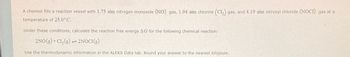 A chemist fills a reaction vessel with 1.75 atm nitrogen monoxide (NO) gas, 1.94 atm chlorine (Cl₂) gas, and 4.19 atm nitrosyl chloride (NOCI) gas at a
temperature of 25.0°C.
Under these conditions, calculate the reaction free energy AG for the following chemical reaction:
2NO(g)+Cl₂(g) 2NOCI(g)
Use the thermodynamic information in the ALEKS Data tab. Round your answer to the nearest kilojoule.