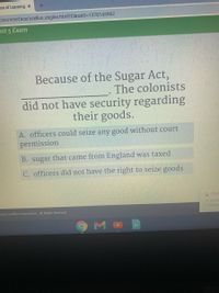 ce of Learning x
ons/Interface/acellus_engine.html?ClassID=1378143962
nit 5 Exam
Because of the Sugar Act,
The colonists
did not have security regarding
their goods.
A. officers could seize any good without court
permission
B. sugar that came from England was taxed
C. officers did not have the right to seize goods
! Chro
1% remai
5 minute:
- 2020 Acellus Corporation. All Rights Reserved.
