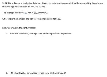 **Problem 3: Analyzing the Cost Structure of Nokia's New Budget Cell Phone**

Nokia sells a new budget cell phone. Based on information provided by the accounting department, the average variable cost (AVC) is defined as follows:

\[ \text{AVC} = \$30 + Q \]

The average fixed cost (AFC) is given by:

\[ \text{AFC} = \frac{\$9,000,000}{Q} \]

Here, \( Q \) represents the number of phones produced. The selling price of each phone is $50.

**Tasks and Concepts to Explore:**

a. **Derive the Cost Equations:**
   - **Total Cost (TC):** Identify the equation considering both variable and fixed costs.
   - **Average Cost (AC):** Develop an equation for the average cost per unit.
   - **Marginal Cost (MC):** Formulate the marginal cost function to determine the cost of producing an additional unit.

b. **Optimization Query:**
   - Determine the output level at which the average total cost is minimized.

**Instructions for Problem Solving:**

- **Derive the Total Cost Equation:** The equation for total cost accounts for both the variable and fixed expenses incurred by producing \( Q \) phones.
- **Calculate Average and Marginal Costs:** Utilize the given AVC and AFC to compute AC and MC.
- **Analyze Cost Minimization:** Explore the conditions under which the average total cost reaches its minimum value, applying relevant economic theories or calculus if needed.