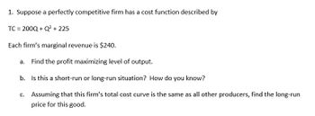 1. Suppose a perfectly competitive firm has a cost function described by
TC = 200Q+Q² +225
Each firm's marginal revenue is $240.
a. Find the profit maximizing level of output.
b.
Is this a short-run or long-run situation? How do you know?
c. Assuming that this firm's total cost curve is the same as all other producers, find the long-run
price for this good.