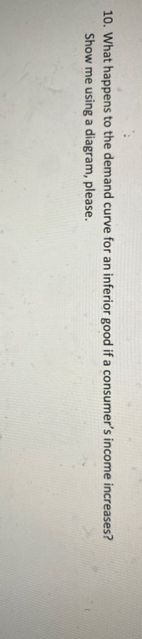 10. What happens to the demand curve for an inferior good if a consumer's income increases?
Show me using a diagram, please.
