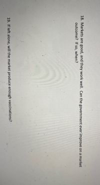 18. Markets are good, and they work well. Can the government ever improve on a market
outcome? If so, when?
19. If left alone, will the market produce enough vaccinations?
